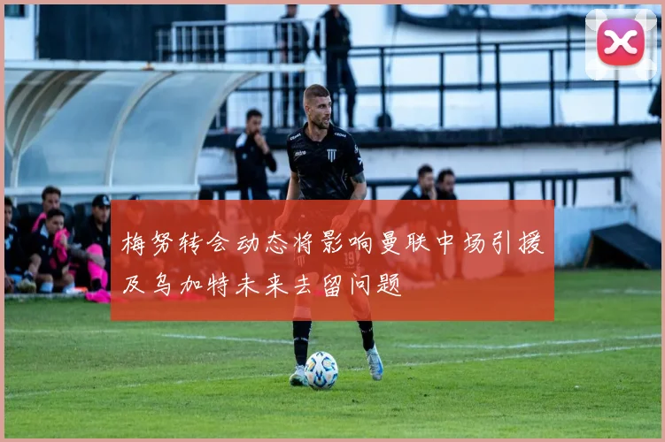 梅努转会动态将影响曼联中场引援及乌加特未来去留问题
