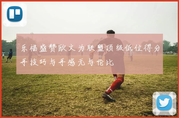 乐福盛赞欧文为联盟顶级低位得分手技巧与手感无与伦比