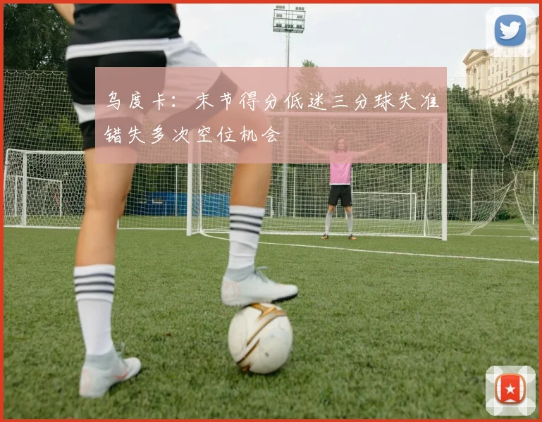 乌度卡：末节得分低迷三分球失准错失多次空位机会