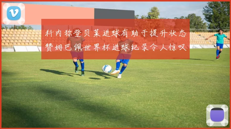 科内称登贝莱进球有助于提升状态赞姆巴佩世界杯进球纪录令人惊叹