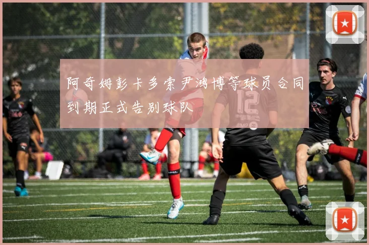 阿奇姆彭卡多索尹鸿博等球员合同到期正式告别球队