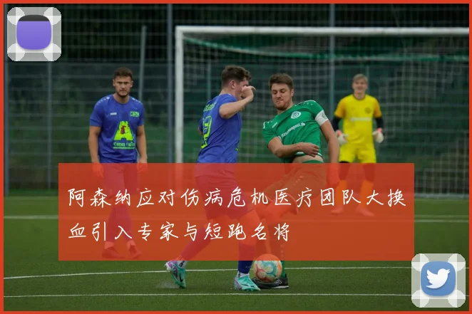 阿森纳应对伤病危机医疗团队大换血引入专家与短跑名将