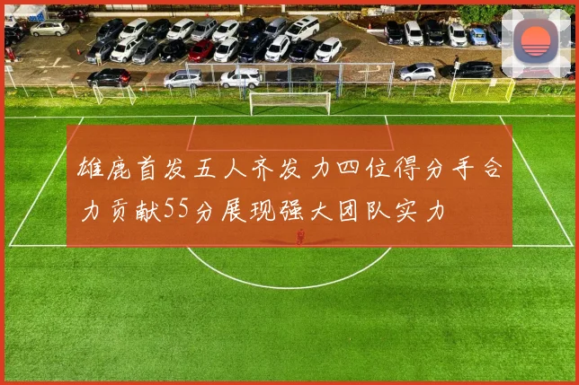雄鹿首发五人齐发力四位得分手合力贡献55分展现强大团队实力