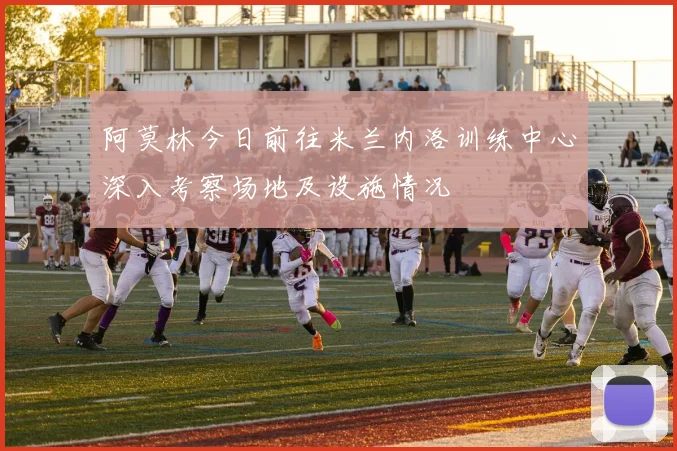 阿莫林今日前往米兰内洛训练中心深入考察场地及设施情况