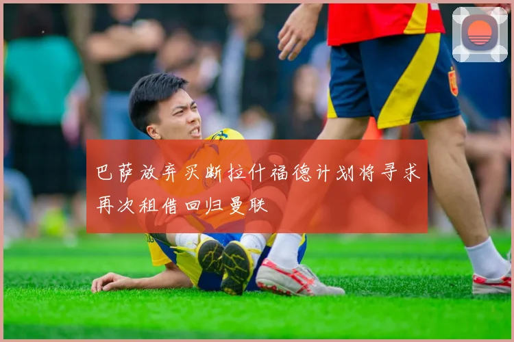巴萨放弃买断拉什福德计划将寻求再次租借回归曼联