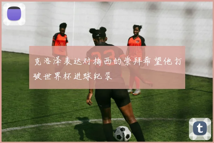 克洛泽表达对梅西的崇拜希望他打破世界杯进球纪录