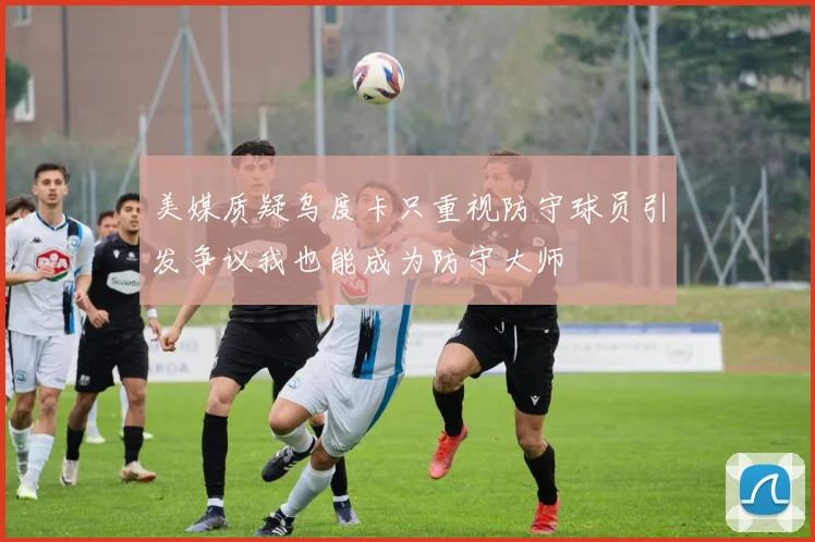 美媒质疑乌度卡只重视防守球员引发争议我也能成为防守大师