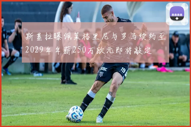 斯基拉曝佩莱格里尼与罗马续约至2029年年薪250万欧元即将敲定
