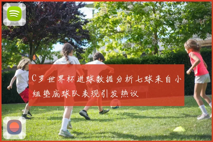 C罗世界杯进球数据分析七球来自小组垫底球队表现引发热议