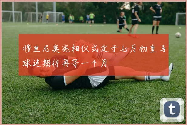 穆里尼奥亮相仪式定于七月初皇马球迷期待再等一个月