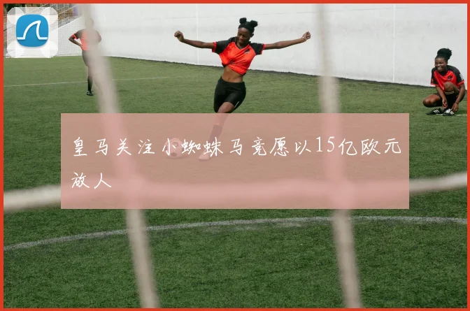 皇马关注小蜘蛛马竞愿以15亿欧元放人
