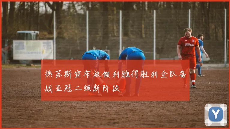 热苏斯宣布放假利雅得胜利全队备战亚冠二级新阶段