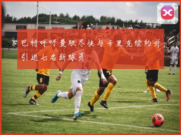 巴特呼吁曼联尽快与卡里克续约并引进七名新球员