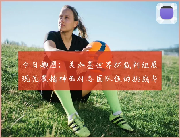 今日趣图：美加墨世界杯裁判组展现无畏精神面对各国队伍的挑战与针对