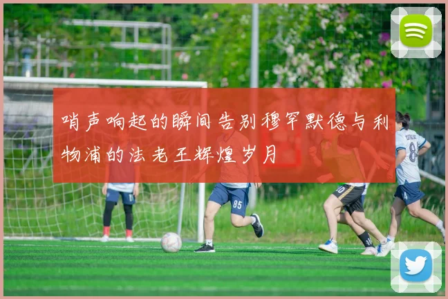 哨声响起的瞬间告别穆罕默德与利物浦的法老王辉煌岁月