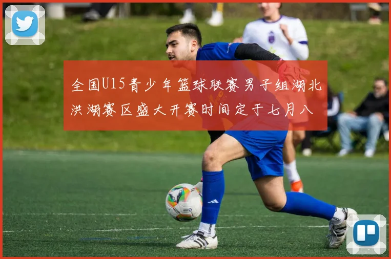 全国U15青少年篮球联赛男子组湖北洪湖赛区盛大开赛时间定于七月八日至十三日
