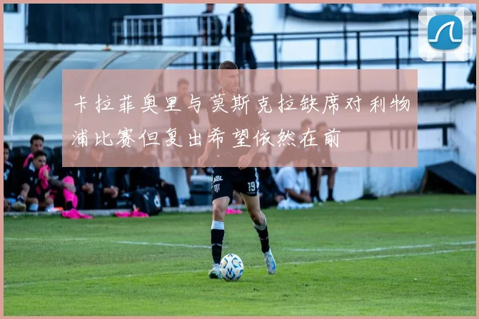 卡拉菲奥里与莫斯克拉缺席对利物浦比赛但复出希望依然在前