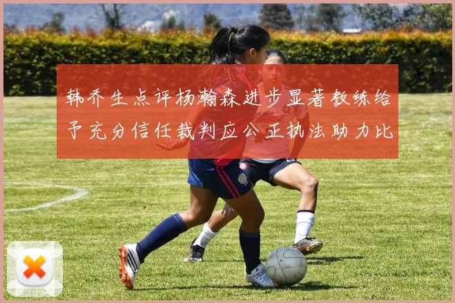 韩乔生点评杨瀚森进步显著教练给予充分信任裁判应公正执法助力比赛发展