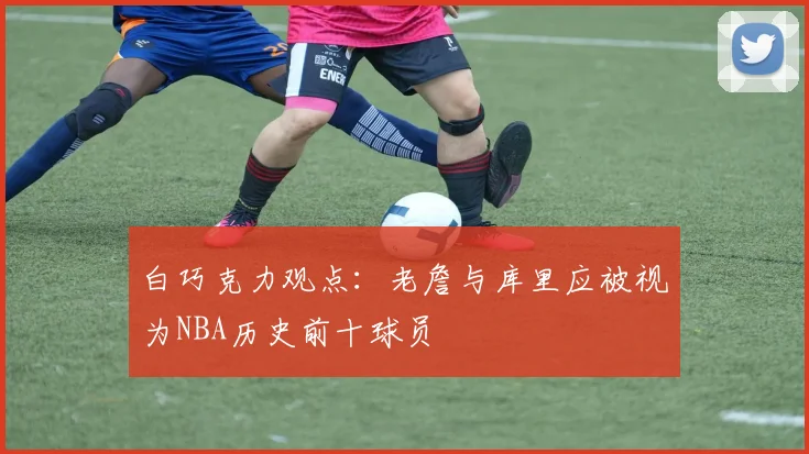 白巧克力观点：老詹与库里应被视为NBA历史前十球员