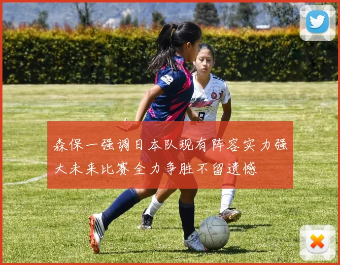 森保一强调日本队现有阵容实力强大未来比赛全力争胜不留遗憾