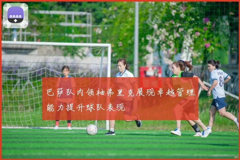 巴萨队内领袖弗里克展现卓越管理能力提升球队表现