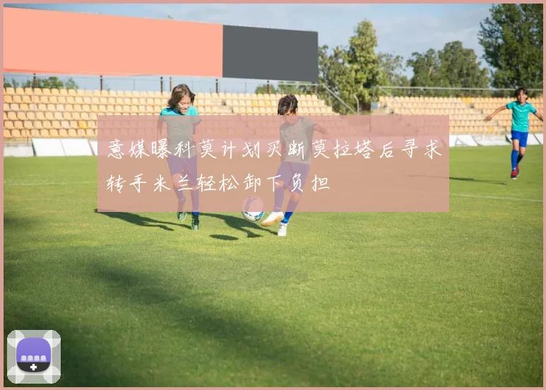 意媒曝科莫计划买断莫拉塔后寻求转手米兰轻松卸下负担
